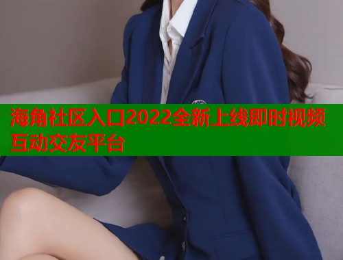 海角社区入口2022全新上线即时视频互动交友平台