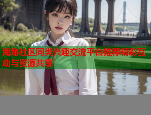 海角社区同类兴趣交流平台推荐精彩互动与资源共享
