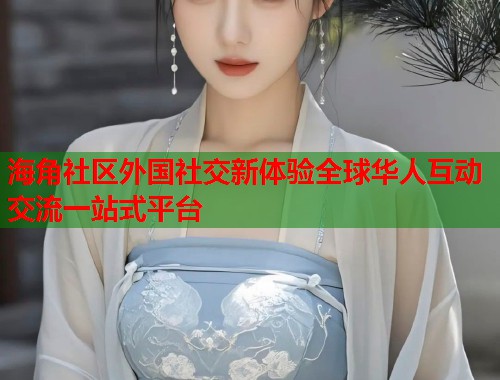 海角社区外国社交新体验全球华人互动交流一站式平台