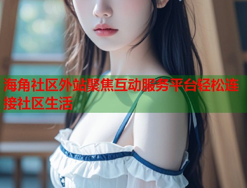 海角社区外站聚焦互动服务平台轻松连接社区生活