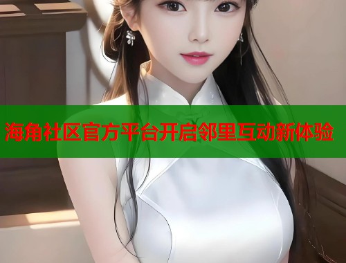 海角社区官方平台开启邻里互动新体验
