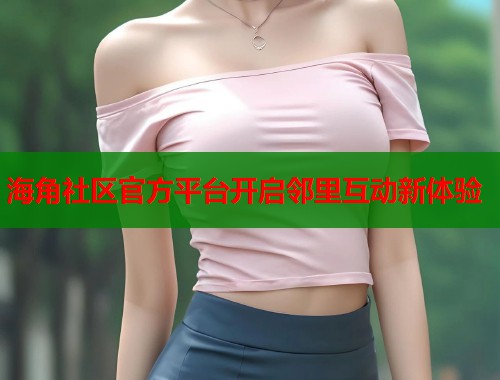 海角社区官方平台开启邻里互动新体验