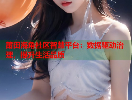 莆田海角社区智慧平台：数据驱动治理，提升生活品质