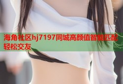 海角社区hj7197同城高颜值智能匹配轻松交友