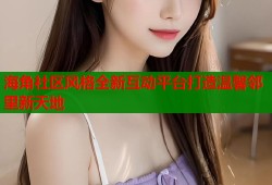 海角社区风格全新互动平台打造温馨邻里新天地