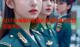 hj513e海角社区精彩生活分享与互动交流平台