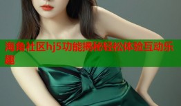 海角社区hj5功能揭秘轻松体验互动乐趣