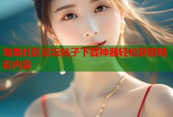 海角社区论坛帖子下载神器轻松获取精彩内容