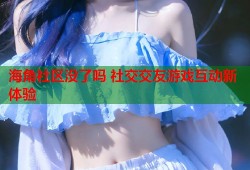 海角社区没了吗 社交交友游戏互动新体验