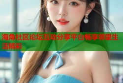 海角社区论坛互动分享平台畅享邻里生活精彩