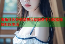 海角社区外站聚焦互动服务平台轻松连接社区生活