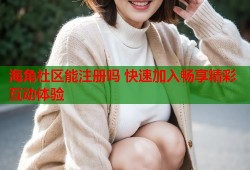 海角社区能注册吗 快速加入畅享精彩互动体验