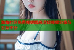 海角社区免费视频网高清短视频分享与交友平台