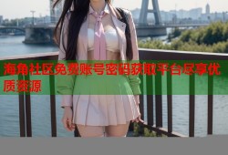 海角社区免费账号密码获取平台尽享优质资源