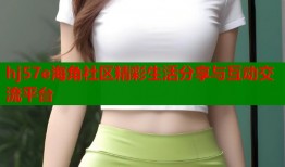 hj57e海角社区精彩生活分享与互动交流平台
