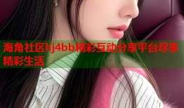 海角社区hj4bb精彩互动分享平台尽享精彩生活