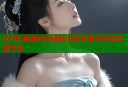 hj76b海角社区精彩生活分享与互动交流平台