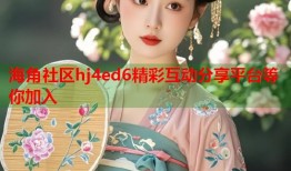 海角社区hj4ed6精彩互动分享平台等你加入