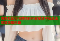 海角社区污污黄精彩内容聚合平台点击即享无限乐趣