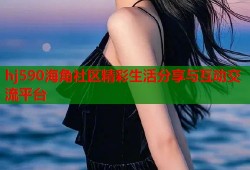 hj590海角社区精彩生活分享与互动交流平台