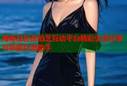 海角社区张柏芝互动平台精彩生活分享与邻里交流助手