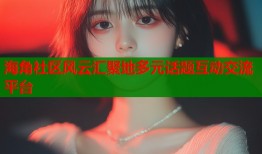 海角社区风云汇聚地多元话题互动交流平台