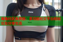 海角社区免费版：多功能社交平台轻松交友分享生活