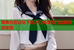 海角社区论坛下载入口畅享热门话题互动体验