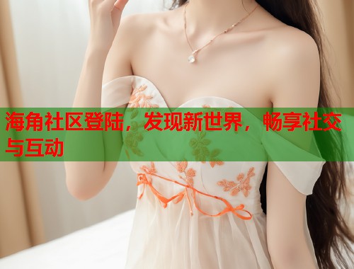 海角社区登陆，发现新世界，畅享社交与互动