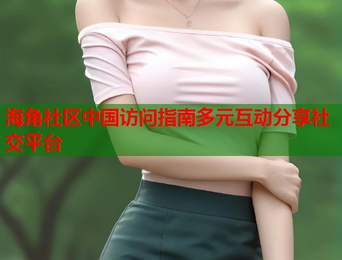 海角社区中国访问指南多元互动分享社交平台