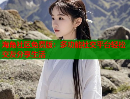 海角社区免费版：多功能社交平台轻松交友分享生活