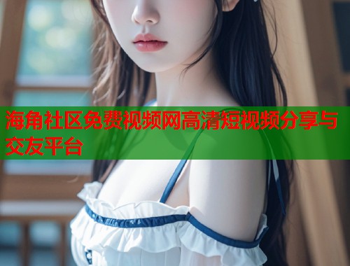海角社区免费视频网高清短视频分享与交友平台