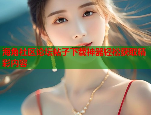 海角社区论坛帖子下载神器轻松获取精彩内容