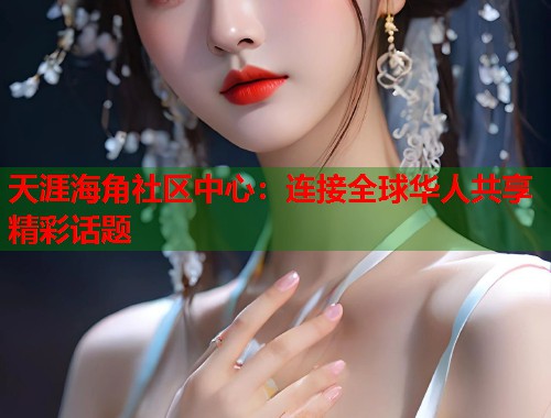 天涯海角社区中心：连接全球华人共享精彩话题