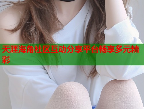 天涯海角社区互动分享平台畅享多元精彩