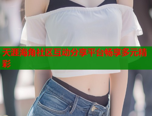 天涯海角社区互动分享平台畅享多元精彩