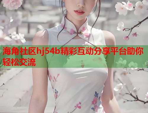 海角社区hj54b精彩互动分享平台助你轻松交流