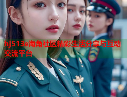 hj513e海角社区精彩生活分享与互动交流平台