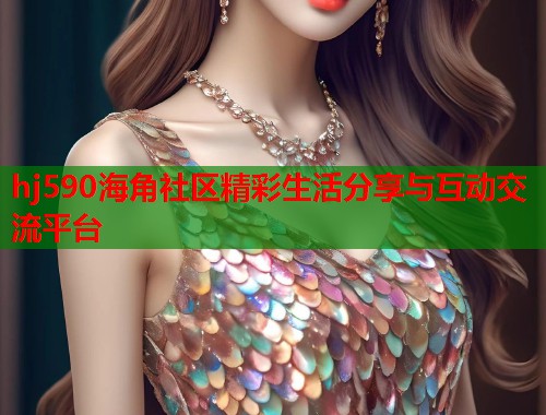 hj590海角社区精彩生活分享与互动交流平台