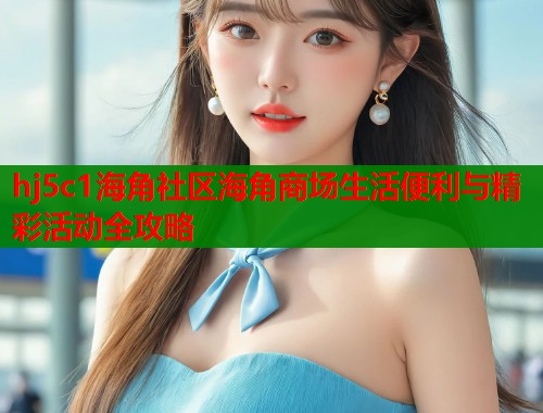 hj5c1海角社区海角商场生活便利与精彩活动全攻略