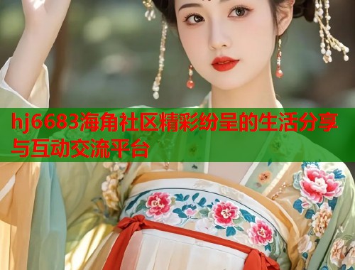 hj6683海角社区精彩纷呈的生活分享与互动交流平台