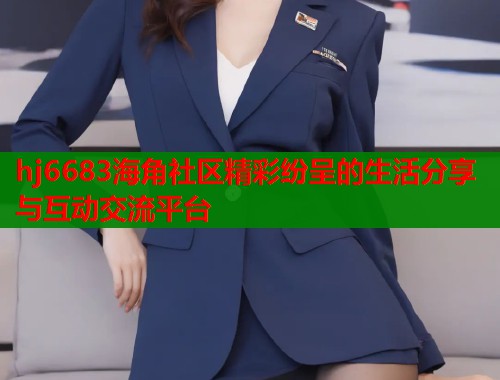 hj6683海角社区精彩纷呈的生活分享与互动交流平台