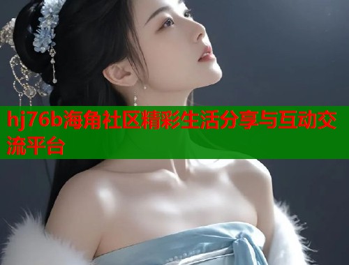 hj76b海角社区精彩生活分享与互动交流平台