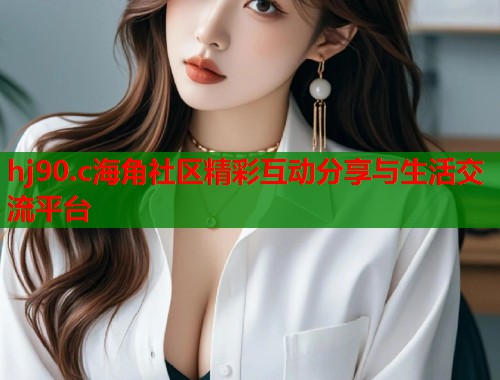 hj90.c海角社区精彩互动分享与生活交流平台