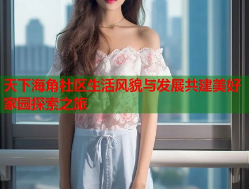 天下海角社区生活风貌与发展共建美好家园探索之旅