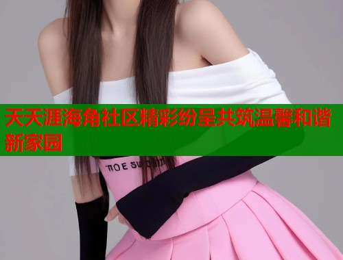 天天涯海角社区精彩纷呈共筑温馨和谐新家园