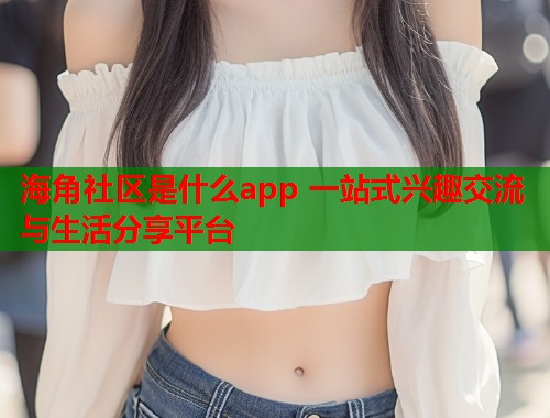 海角社区是什么app 一站式兴趣交流与生活分享平台