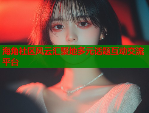 海角社区风云汇聚地多元话题互动交流平台