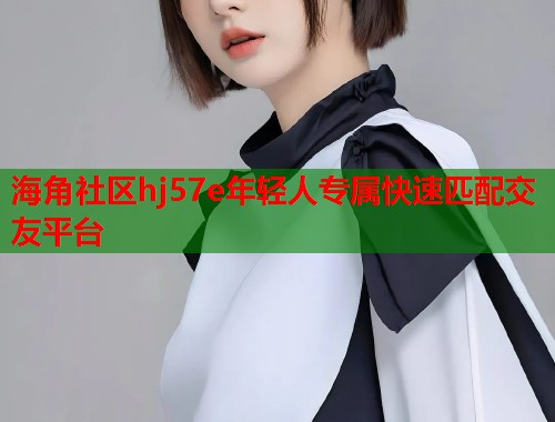 海角社区hj57e年轻人专属快速匹配交友平台