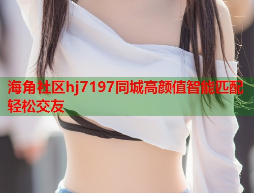 海角社区hj7197同城高颜值智能匹配轻松交友